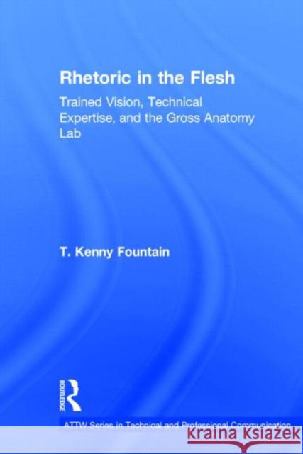 Rhetoric in the Flesh: Trained Vision, Technical Expertise, and the Gross Anatomy Lab Fountain, T. Kenny 9780415741033 Routledge