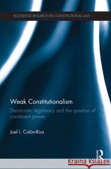 Weak Constitutionalism : Democratic Legitimacy and the Question of Constituent Power Joel Colon-Rios 9780415741484 Routledge