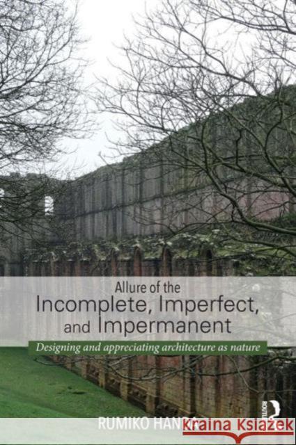 Allure of the Incomplete, Imperfect, and Impermanent: Designing and Appreciating Architecture as Nature Handa, Rumiko 9780415741491 Routledge