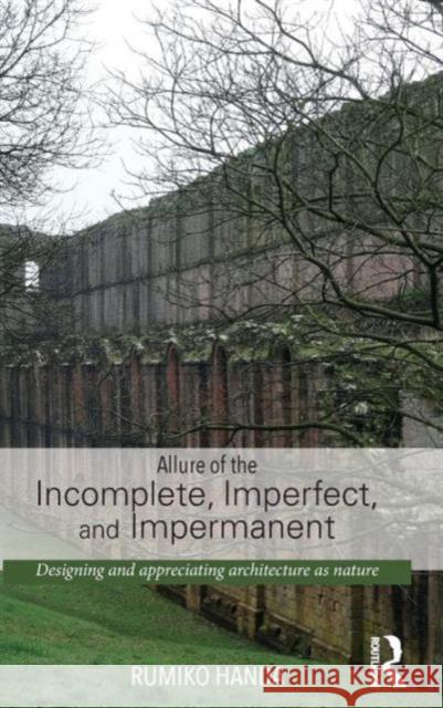 Allure of the Incomplete, Imperfect, and Impermanent: Designing and Appreciating Architecture as Nature Handa, Rumiko 9780415741507 Routledge