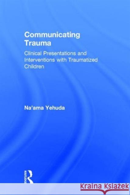 Communicating Trauma: Clinical Presentations and Interventions with Traumatized Children Na'ama Yehuda 9780415743099 Routledge