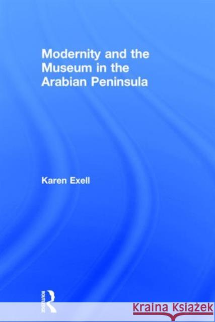 Modernity and the Museum in the Arabian Peninsula Karen Exell 9780415744904