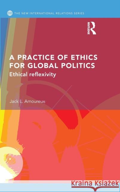 A Practice of Ethics for Global Politics: Ethical Reflexivity Jack L 9780415746908 Routledge