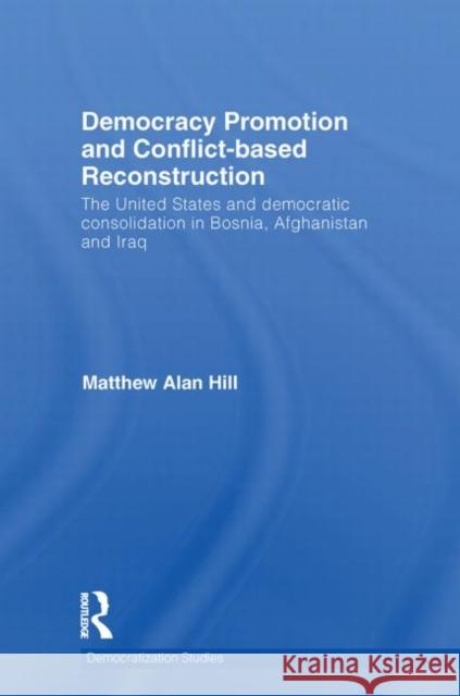 Democracy Promotion and Conflict-Based Reconstruction: The United States & Democratic Consolidation in Bosnia, Afghanistan & Iraq Hill, Matthew Alan 9780415749565 Routledge