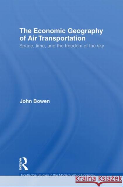The Economic Geography of Air Transportation: Space, Time, and the Freedom of the Sky Bowen, John T. 9780415749916