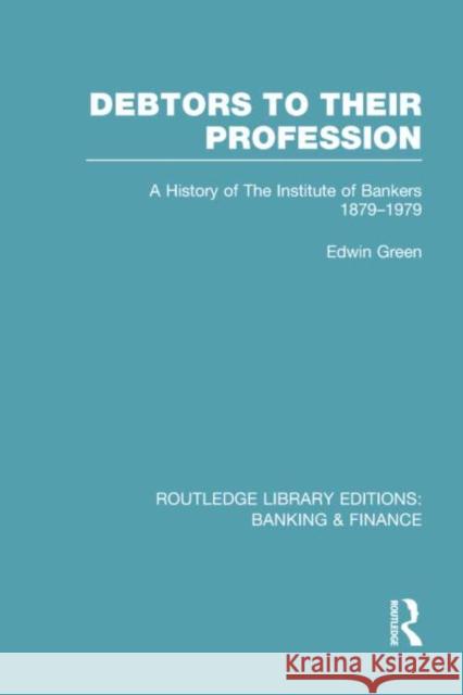 Debtors to Their Profession (Rle Banking & Finance): A History of the Institute of Bankers 1879-1979 Green, Edwin 9780415751704