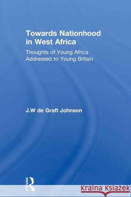 Towards Nationhood in West Africa: Thoughts of Young Africa Addressed to Young Britain William D J. Johnson 9780415760775 Routledge