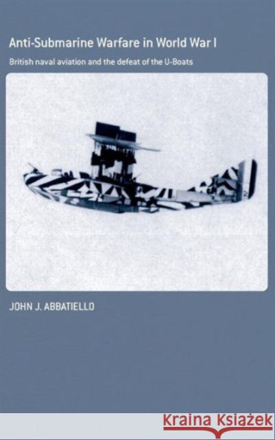 Anti-Submarine Warfare in World War I: British Naval Aviation and the Defeat of the U-Boats Abbatiello, John 9780415763837 Routledge