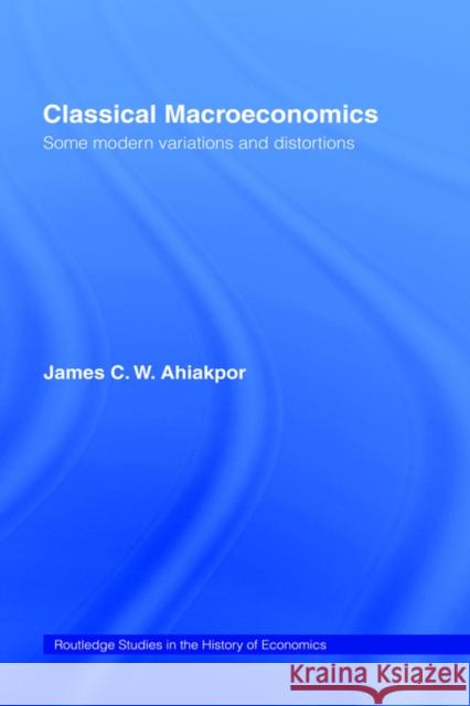 Classical Macroeconomics: Some Modern Variations and Distortions Ahiakpor, James C. W. 9780415771108 Routledge