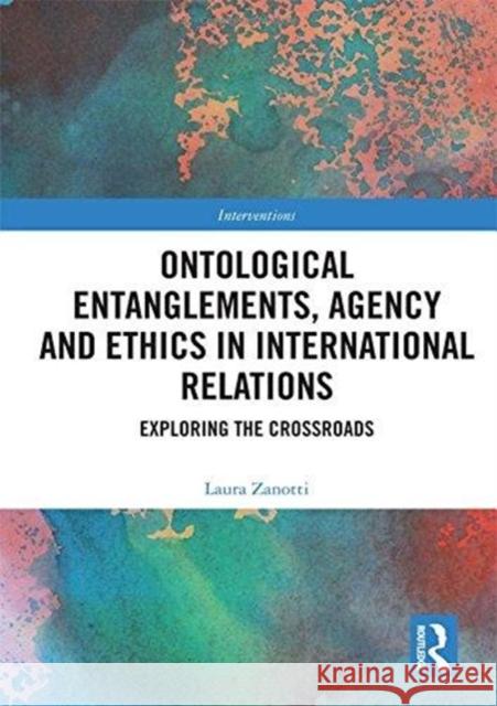 Ontological Entanglements, Agency and Ethics in International Relations: Exploring the Crossroads Laura Zanotti 9780415786355 Routledge