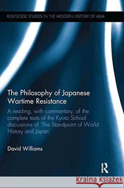 The Philosophy of Japanese Wartime Resistance: A Reading, with Commentary, of the Complete Texts of the Kyoto School Discussions of the Standpoint of Williams, David 9780415788113 Routledge