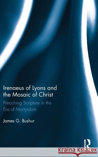 Irenaeus of Lyons and the Mosaic of Christ: Preaching Scripture in the Era of Martyrdom James G. Bushur 9780415788465