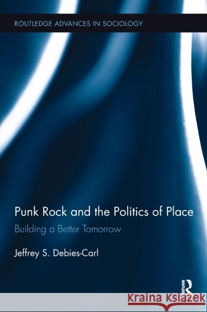 Punk Rock and the Politics of Place: Building a Better Tomorrow Jeffrey S. Debies-Carl 9780415793476 Routledge