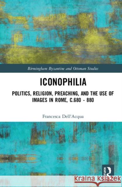 Iconophilia: Politics, Religion, Preaching, and the Use of Images in Rome, C.680 - 880 Dell'acqua, Francesca 9780415793728 Routledge