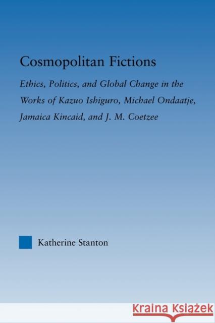 Cosmopolitan Fictions: Ethics, Politics, and Global Change in the Works of Kazuo Ishiguro, Michael Ondaatje, Jamaica Kincaid, and J. M. Coetz Stanton, Katherine 9780415803403 Routledge