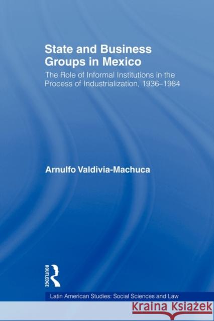 State and Business Groups in Mexico: The Role of Informal Institutions in the Process of Industrialization, 1936-1984 Valdivia-Machuca, Arnulfo 9780415805704 Routledge