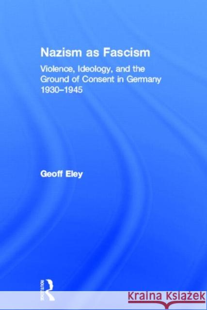 Nazism as Fascism: Violence, Ideology, and the Ground of Consent in Germany 1930-1945 Eley, Geoff 9780415812627 Routledge