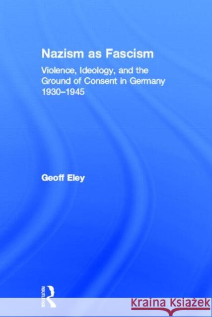 Nazism as Fascism: Violence, Ideology, and the Ground of Consent in Germany 1930-1945 Eley, Geoff 9780415812627