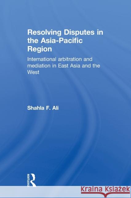 Resolving Disputes in the Asia-Pacific Region: International Arbitration and Mediation in East Asia and the West Ali, Shahla F. 9780415813310 Routledge