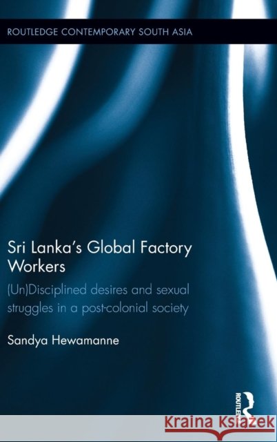 Sri Lanka's Global Factory Workers: (un) Disciplined Desires and Sexual Struggles in a Post-Colonial Society Sandya Hewamanne 9780415819862 Routledge