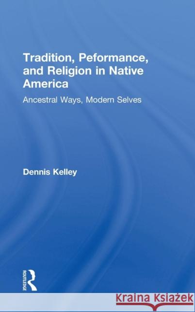 Tradition, Performance, and Religion in Native America: Ancestral Ways, Modern Selves Dennis Kelley 9780415823623 Routledge