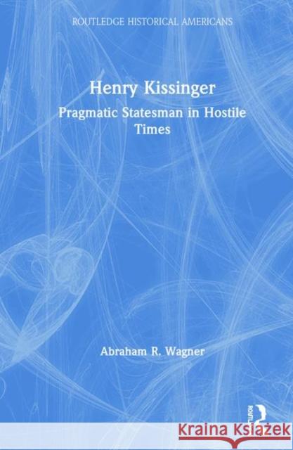 Henry Kissinger: Pragmatic Statesman in Hostile Times Abraham R. Wagner 9780415837385