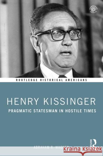 Henry Kissinger: Pragmatic Statesman in Hostile Times Abraham R. Wagner 9780415837392 Routledge