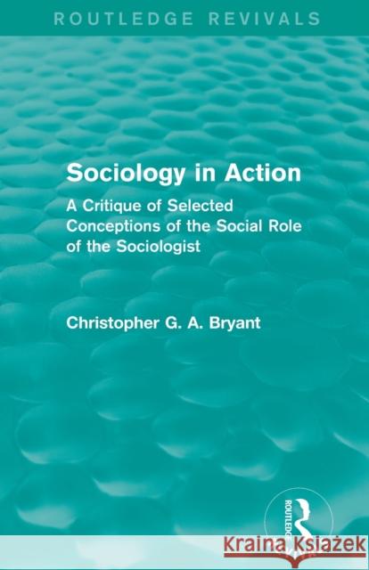Sociology in Action (Routledge Revivals): A Critique of Selected Conceptions of the Social Role of the Sociologist Bryant, Christopher 9780415839976 Routledge