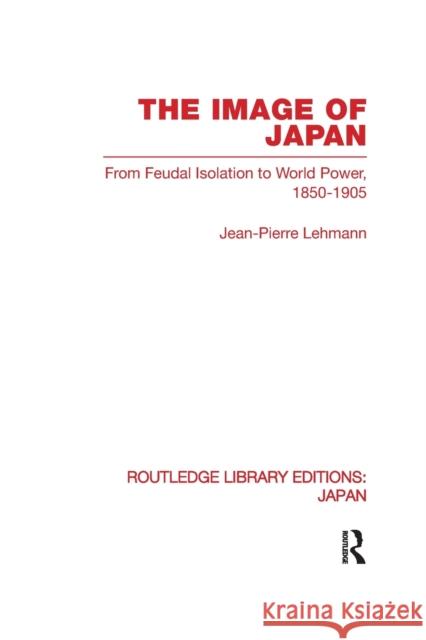 The Image of Japan: From Feudal Isolation to World Power 1850-1905 Lehmann, Jean-Pierre 9780415851220