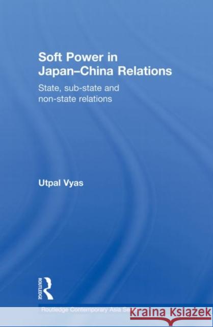 Soft Power in Japan-China Relations: State, Sub-State and Non-State Relations Vyas, Utpal 9780415855358 Routledge