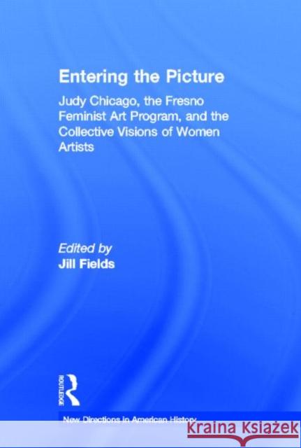 Entering the Picture : Judy Chicago, The Fresno Feminist Art Program, and the Collective Visions of Women Artists Jill Fields 9780415887687 Routledge