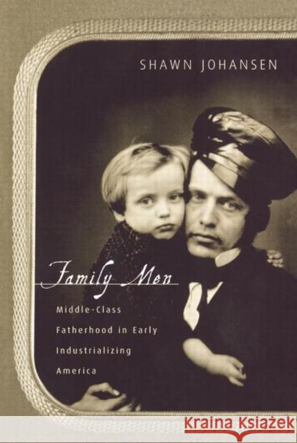 Family Men: Middle-Class Fatherhood in Industrializing America Johansen, Shawn 9780415917872 Routledge