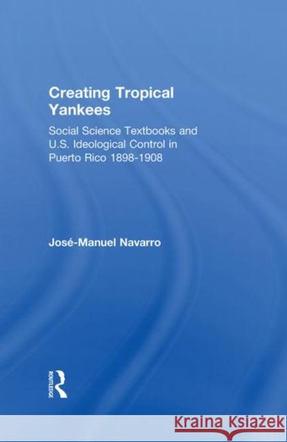 Creating Tropical Yankees: Social Science Textbooks and U.S. Ideological Control in Puerto Rico, 1898-1908 Navarro, Jose-Manuel 9780415931168