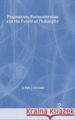 Pragmatism, Postmodernism and the Future of Philosophy John J. Stuhr J. Stuh 9780415939676 Routledge