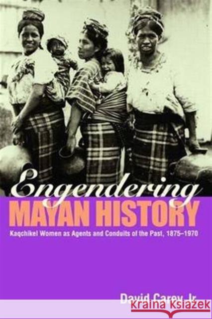 Engendering Mayan History: Kaqchikel Women as Agents and Conduits of the Past, 1875-1970 Carey Jr, David 9780415945592 Routledge