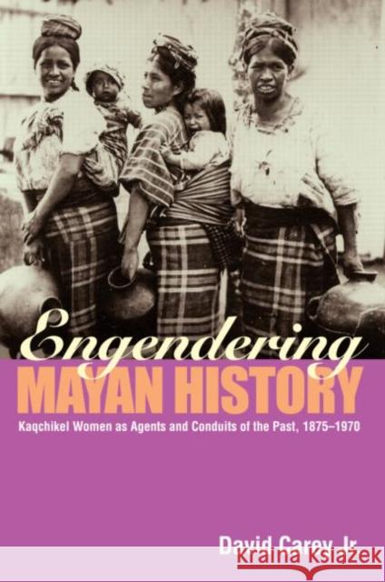 Engendering Mayan History: Kaqchikel Women as Agents and Conduits of the Past, 1875-1970 Carey Jr, David 9780415945608 Routledge
