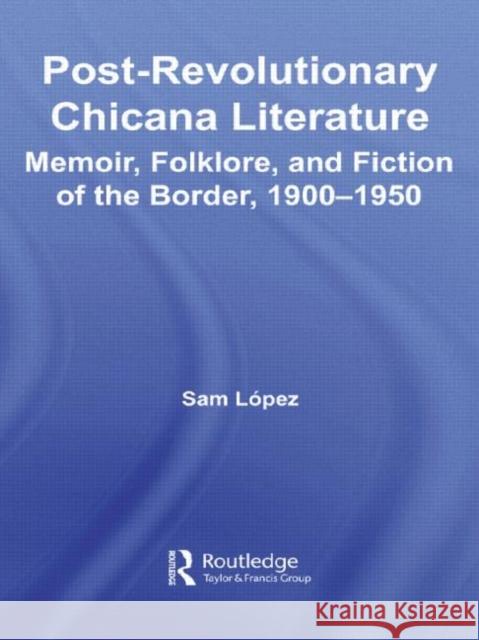 Post-Revolutionary Chicana Literature : Memoir, Folklore and Fiction of the Border, 1900-1950 Sam Lopez 9780415955539 