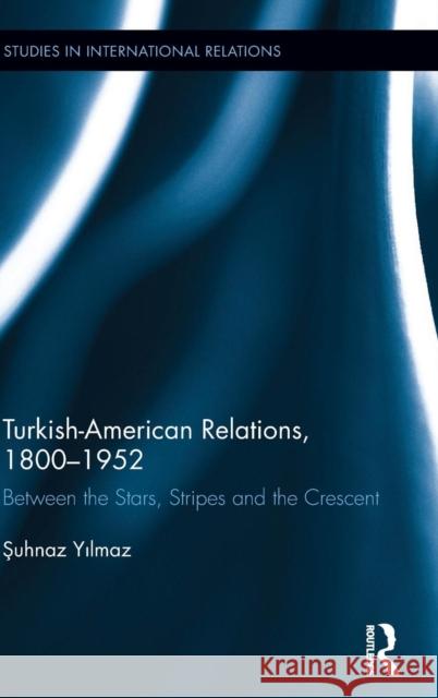 Turkish-American Relations, 1800-1952: Between the Stars, Stripes and the Crescent Yilmaz, Şuhnaz 9780415963534 Taylor & Francis
