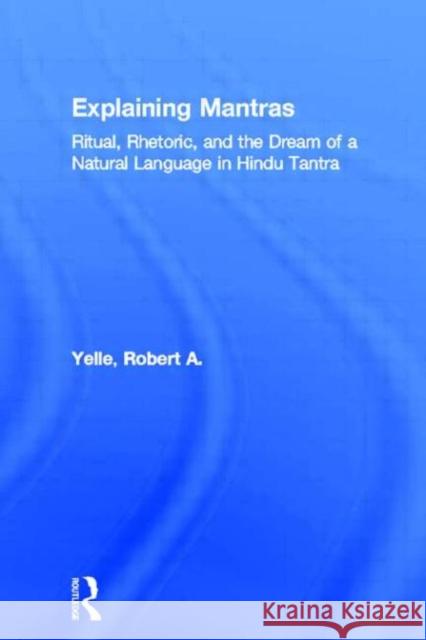 Explaining Mantras: Ritual, Rhetoric, and the Dream of a Natural Language in Hindu Tantra Yelle, Robert A. 9780415966351 Routledge