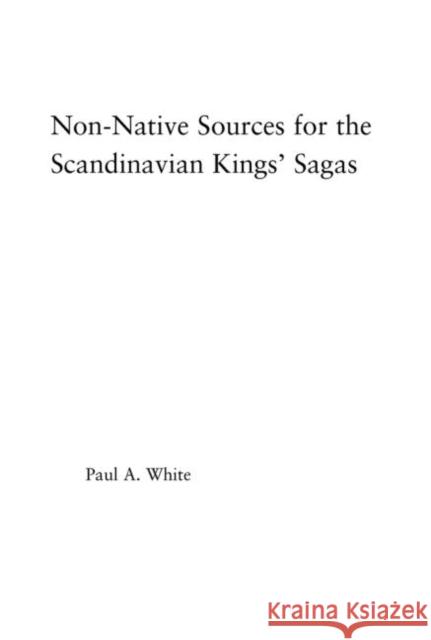 Non-Native Sources for the Scandinavian Kings' Sagas Paul A. White 9780415972727 Routledge