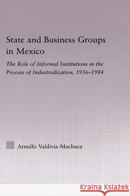 State and Business Groups in Mexico: The Role of Informal Institutions in the Process of Industrialization, 1936-1984 Valdivia-Machuca, Arnulfo 9780415974059 Routledge
