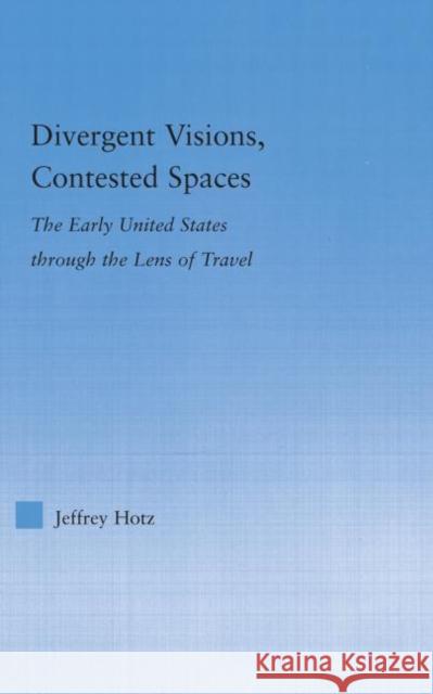 Divergent Visions, Contested Spaces : The Early United States through Lens of Travel Jeffrey Hotz 9780415977081 
