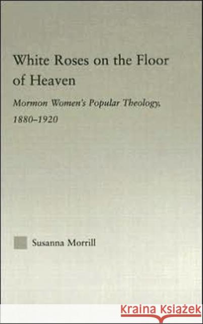White Roses on the Floor of Heaven: Nature and Flower Imagery in Latter-Day Saints Women's Literature, 1880-1920 Morrill, Susanna 9780415977357 Routledge
