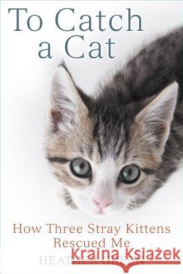 To Catch a Cat: How Three Stray Kittens Rescued Me Heather Green 9780425281987 Berkley Books