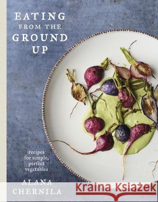Eating from the Ground Up: Recipes for Simple, Perfect Vegetables: A Cookbook Chernila, Alana 9780451494993 Clarkson Potter Publishers