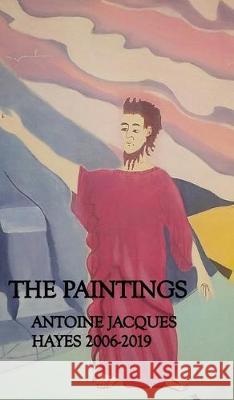 The Paintings Antoine Jacques Hayes 2006-2019 Antoine Jacques Hayes 9780464192565