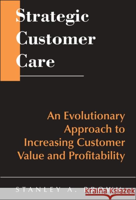 Strategic Customer Care : An Evolutionary Approach to Increasing Customer Value and Profitability Stanley A. Brown Brown 9780471643425 