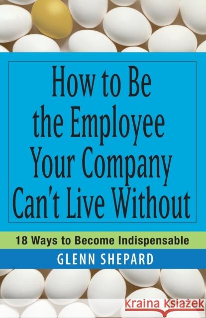 How to Be the Employee Your Company Can't Live Without : 18 Ways to Become Indispensable Glenn Shepard 9780471751809 