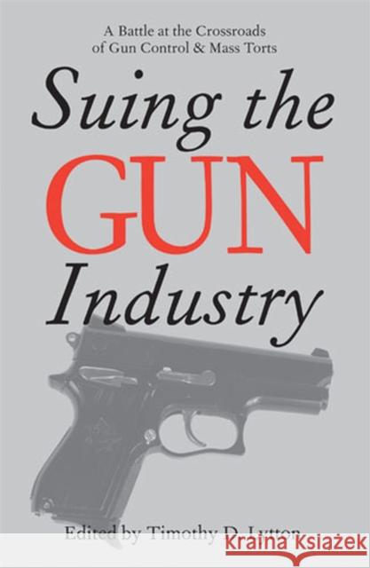 Suing the Gun Industry: A Battle at the Crossroads of Gun Control and Mass Torts Lytton, Timothy 9780472032112 University of Michigan Press