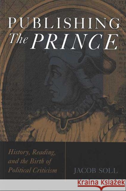 Publishing the Prince: History, Reading, & the Birth of Political Criticism Soll, Jacob 9780472033430 University of Michigan Press